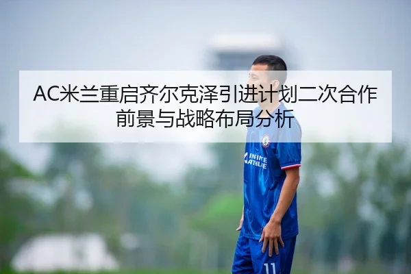AC米兰重启齐尔克泽引进计划二次合作前景与战略布局分析